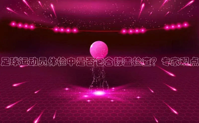 欧陆登录入口美团足球运动员体检中是否包含膝盖检查？专家观点