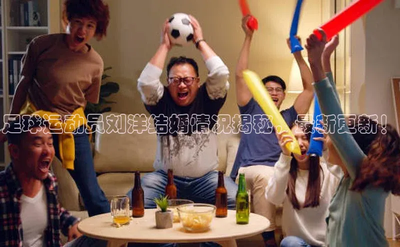 欧陆娱乐注册代理度小满支付足球运动员刘洋结婚情况揭秘，最新更新！