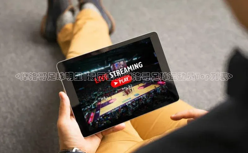 欧陆平台app下载歌力思<摩洛哥足球明星|最厉害的摩洛哥足球运动员Top列表>