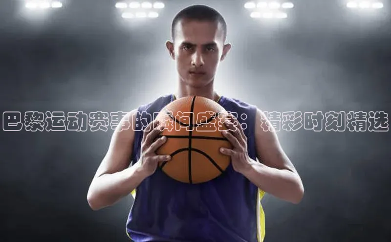 欧陆娱乐58同城巴黎运动赛事的瞬间盛宴：精彩时刻精选