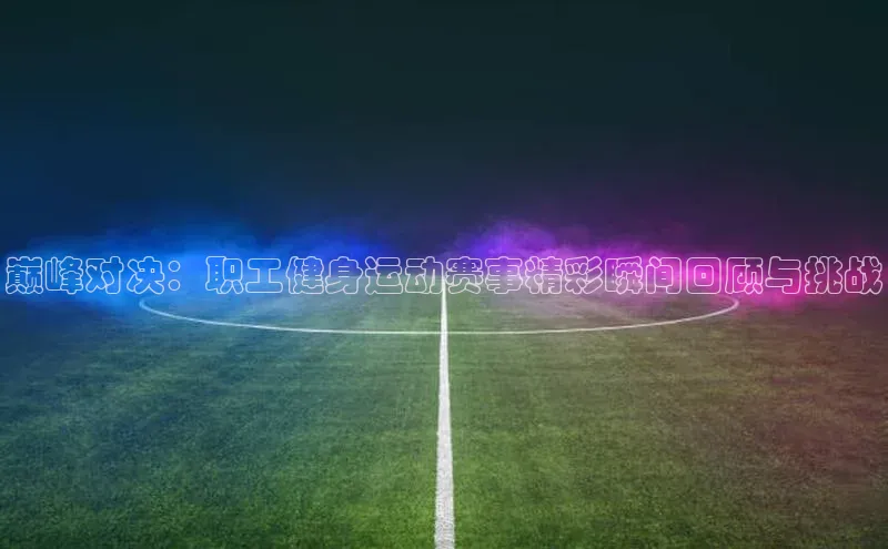 巅峰对决：职工健身运动赛事精彩瞬间回顾与挑战