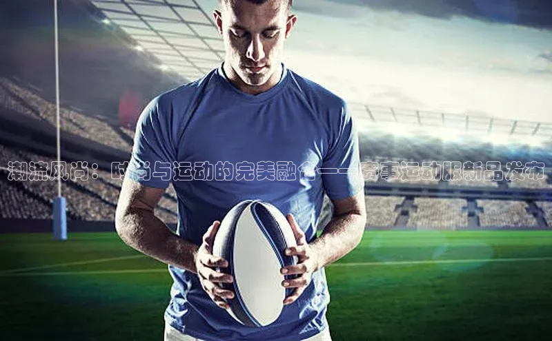 潮流风尚：时尚与运动的完美融合——赛事运动服新品发布