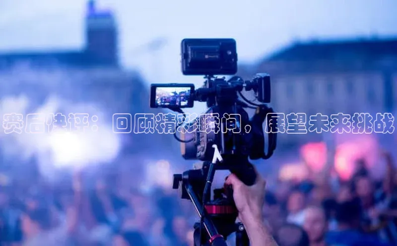 赛后快评：回顾精彩瞬间，展望未来挑战