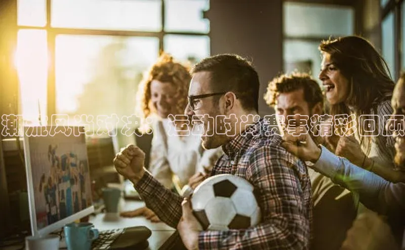 潮流风尚对决：运动时尚赛事精彩回顾